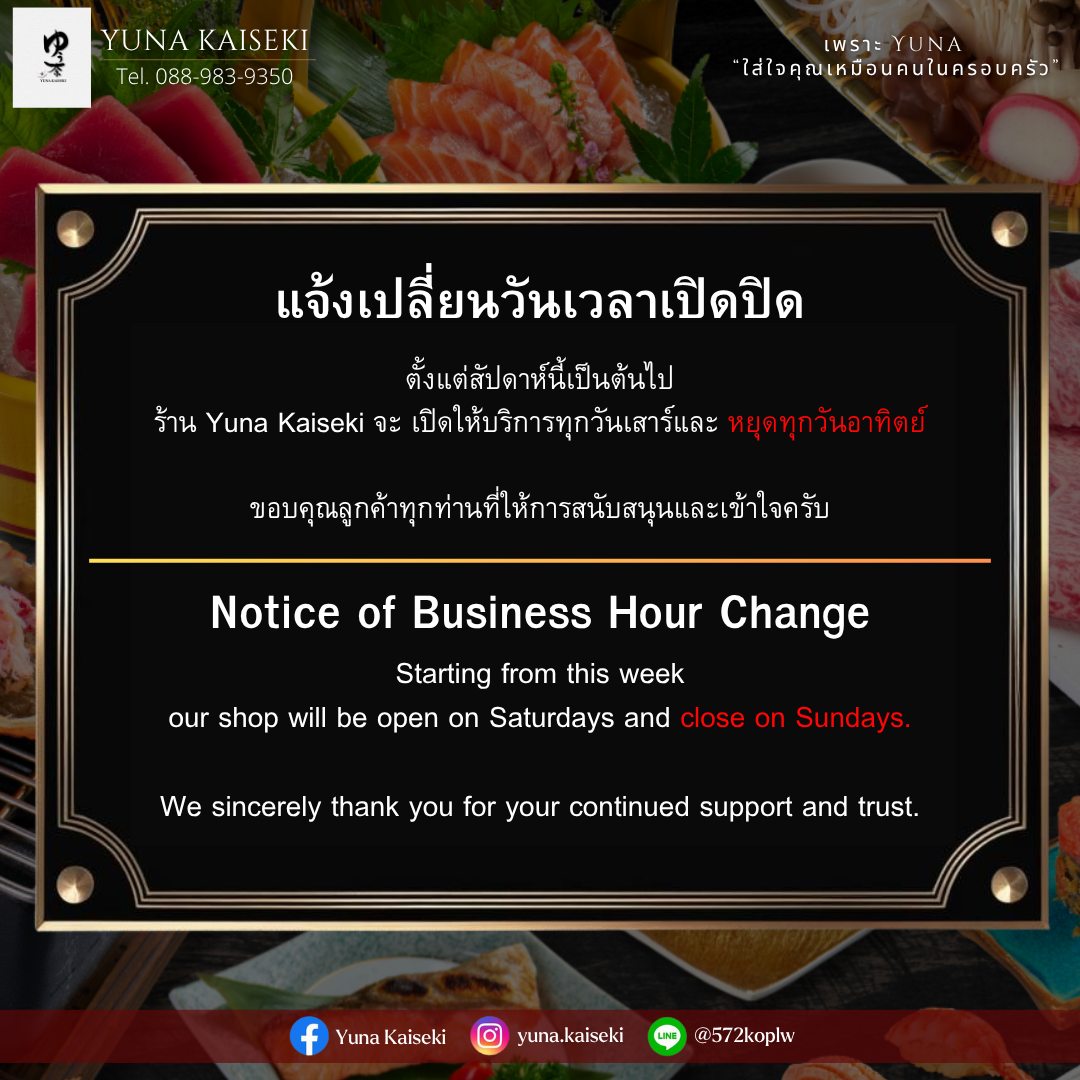 📢 ประกาศแจ้งเปลี่ยนวันเปิด-ปิดร้าน ‼️
ตั้งแต่สัปดาห์นี้เป็นต้นไป

ร้าน Yuna Kaiseki จะ เปิดให้บริการทุกวันเสาร์
และ หยุดทุกวันอาทิตย์ ‼️ 🍣

ขอขอบคุณลูกค้าทุกท่านที่ให้การสนับสนุนและเข้าใจเสมอมา 💛
มาสัมผัสความอร่อยแบบญี่ปุ่นแท้ พร้อมบรรยากาศอบอุ่น 🇯🇵✨
________________________________________
Book Now 📞 : 088-983-9350
Japanese language 🇯🇵 : 083-079-0915
Open : Sunday-Friday 🗓️ 
Closed on Saturday
Opening hours
Lunch 11.00-15.00 (lo.14.30)
Dinner 15.00-22.00 (lo.21.30)
📩 Line Official : @572koplw (มี @) or click 👇🏻
https://lin.ee/oPWzAB8A
📩 yuna.bkk11@gmail.com
Follow YUNA KAISEKI 🗻
💌 Facebook : Yuna Kaiseki
💌 Instagram : yuna.kaiseki
⛩️ Yuna Kaiseki
📌 O-nes Tower 4 floor (BTS Nana)
S. Sukhumvit 6, Khlong Toey Subdistrict, Khlong Toey District, Bangkok, Thailand, Bangkok

#YunaKaiseki #ยูนะไคเซกิ #JapaneseRestaurant #ประกาศเปลี่ยนวันเปิดปิด #อาหารญี่ปุ่น #SushiLovers