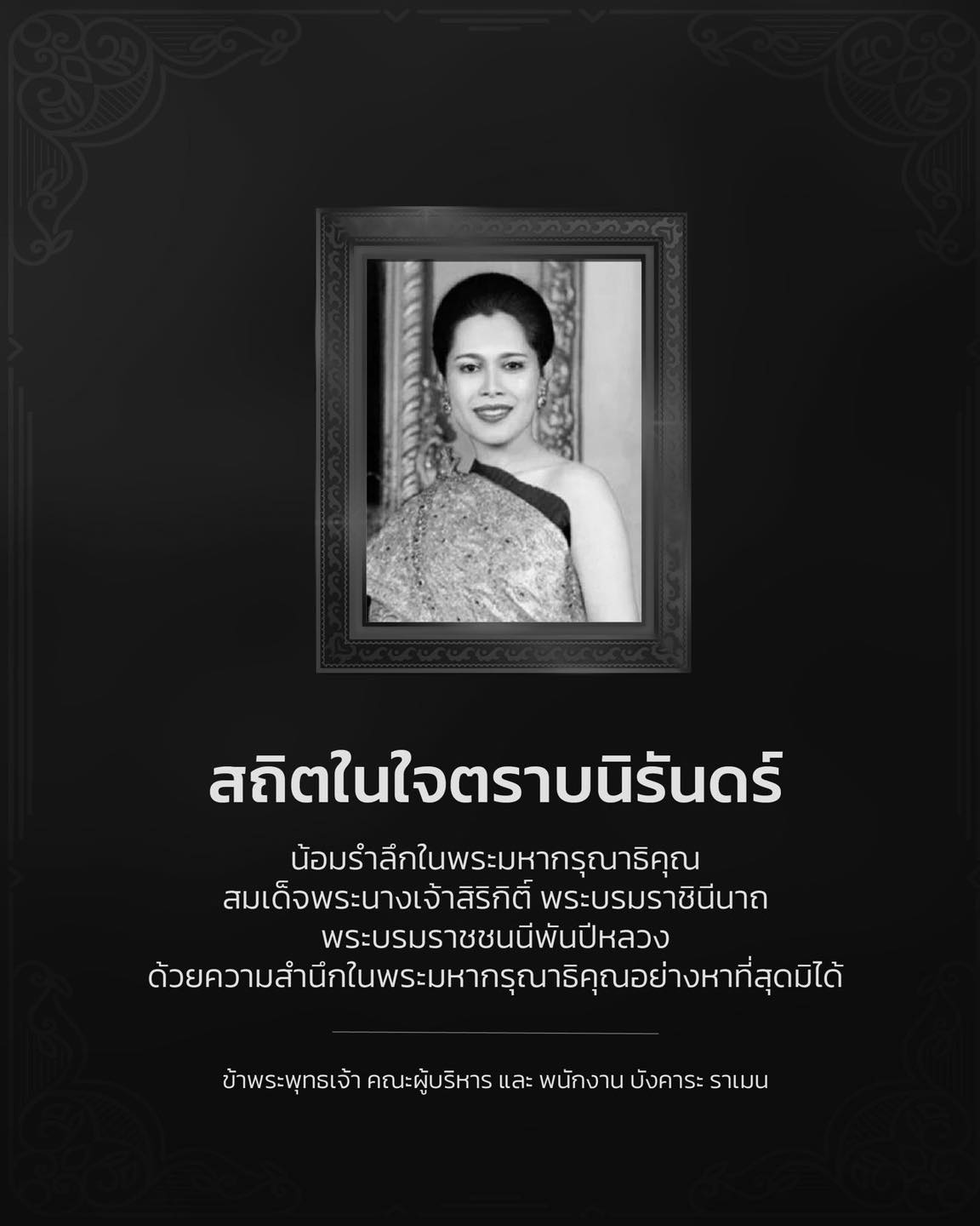 สถิตในใจตราบนิรันดร์

น้อมรำลึกในพระมหากรุณาธิคุณ
สมเด็จพระนางเจ้าสิริกิติ์ พระบรมราชินีนาถ
พระบรมราชชนนีพันปีหลวง
ด้วยความสำนึกในพระมหากรุณาธิคุณอย่างหาที่สุดมิได้

ข้าพระพุทธเจ้า คณะผู้บริหาร และ พนักงาน บังคาระ ราเมน