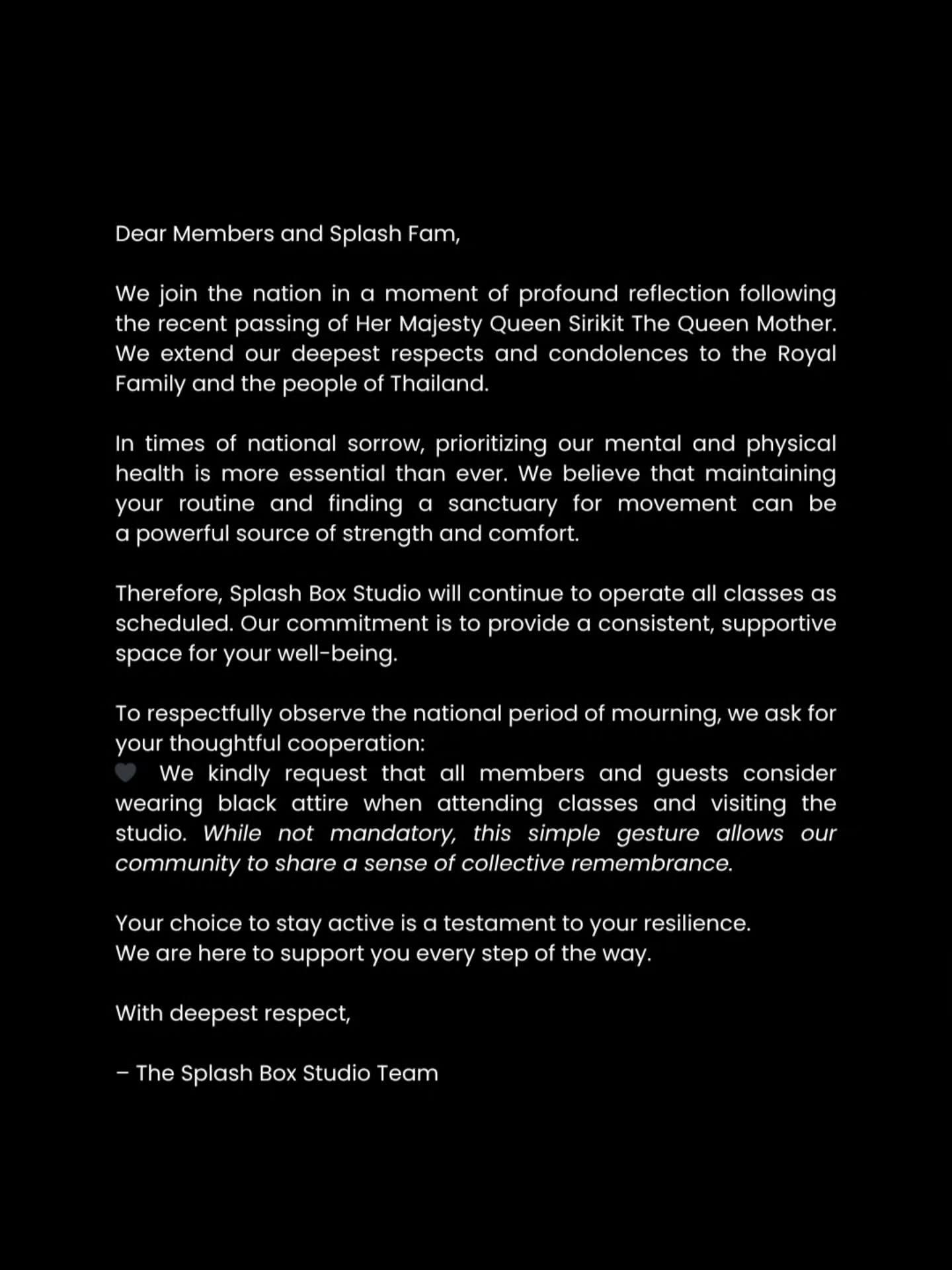 Dear Members and Splash Fam,

​We join the nation in a moment of profound reflection following the recent passing of Her Majesty Queen Sirikit The Queen Mother.

We extend our deepest respects and condolences to the Royal Family and the people of Thailand.

​In times of national sorrow, prioritizing our mental and physical health is more essential than ever. We believe that maintaining your routine and finding a sanctuary for movement can be a powerful source of strength and comfort.

​Therefore, Splash Box Studio will continue to operate all classes as scheduled. Our commitment is to provide a consistent, supportive space for your well-being.

​To respectfully observe the national period of mourning, we ask for your thoughtful cooperation:

🖤 ​We kindly request that all members and guests consider wearing black attire when attending classes and visiting the studio. (Not mandatory, but appreciated.)

​Your choice to stay active is a testament to your resilience. We are here to support you every step of the way.

​With deepest respect,

​– The Splash Box Studio Team