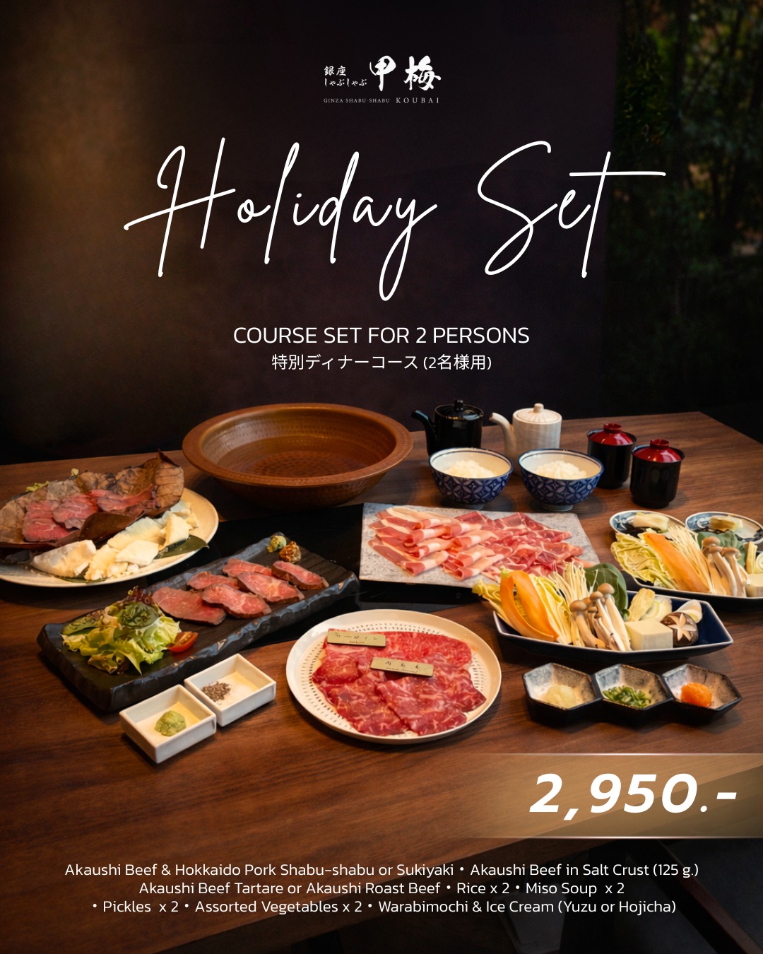 Holiday Set for 2 persons 🎁🌲
Celebrate the festive season with a special dining experience.

・Akaushi Beef & Hokkaido Pork Shabu-shabu or Sukiyaki
・Akaushi Beef in Salt Crust (125 g.)
・Akaushi Beef Tartare or Akaushi Roast Beef
・Rice x 2
・Miso Soup  x 2
・Pickles  x 2
・Assorted Vegetables x 2
・Warabimochi & Ice Cream (Yuzu or Hojicha)

📍 KOUBAI BKK, 5th Floor, Dusit Central Park

🕰️ Weekdays
Lunch: 11:30–15:00 (L.O. 14:00)
Dinner: 17:30–22:00 (L.O. 21:00)
🕰️ Weekends
Lunch: 11:00–16:00 (L.O. 15:00)
Dinner: 17:30–22:00 (L.O. 21:00)

#KOUBAI #KOUBAIBKK