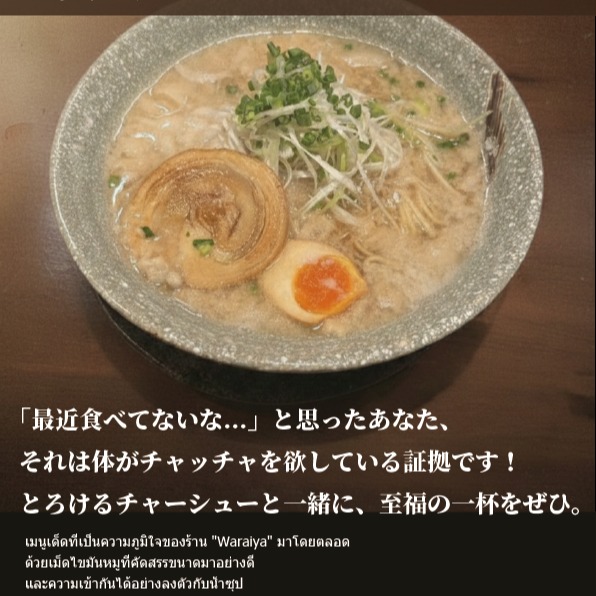 【中毒性注意】これぞ笑ぃ屋の「背脂チャッチャらーめん」！

一面に広がるのは、厳選された良質な背脂の雪。 見た目のインパクトとは裏腹に、一口啜れば背脂の甘みとスープのコクが口いっぱいに広がります。

「最近食べてないな…」と思ったあなた、それは体がチャッチャを欲している証拠です！ とろけるチャーシューと一緒に、至福の一杯をぜひ。

笑ぃ屋チャッチャらーめん　価格: 259 THB

【คำเตือนติดใจ】นี่แหละ “ราเม็งไขมันหมูสับฉบับร้านวารัยยะ”！

เบื้องหน้าคือหิมะสีขาวของไขมันหมูอย่างดีที่คัดสรรมาอย่างพิถีพิถัน แม้จะดูน่าตกใจแต่เมื่อซดคำแรก รสหวานของไขมันหมูและความเข้มข้นของซุปก็จะอบอวลอยู่เต็มปาก

หากคุณคิดว่า "ช่วงนี้ยังไม่ได้กินเลยแฮะ..." นั่นแสดงว่าร่างกายของคุณกำลังโหยหาชัชชะราเม็ง! ขอแนะนำให้คุณลิ้มลองถ้วยแห่งความสุขนี้พร้อมกับหมูชาชูละลายในปาก

วารัยยะ ชัชชะราเม็ง　ราคา: 259 บาท

【Addictive Warning】This is Waraiya’s "Seabura Chaccha Ramen"!

Spread before you is a snowfield of carefully selected, high-quality pork back fat. Contrary to its surprising appearance, one sip fills your mouth with the sweetness of back fat and the rich flavor of the soup.

If you’re thinking, “I haven’t had this in a while…”, that’s proof your body is craving Chaccha! Be sure to enjoy a blissful bowl together with the melting char siu.

Waraiya Chaccha Ramen　Price: 259 THB

【中毒性注意】这就是笑ぃ屋的“背脂加厚拉面”！

展现在你眼前的是雪一般覆盖整面的精选优质背脂。与外观的冲击力相反，只要吸上一口，背脂的甘甜和汤底的醇厚便会在口中充分绽放。

“最近好像没吃过……”如果你这样想，那就是你的身体渴望这种加厚风味的证明！一定要搭配入口即化的叉烧，一起享受这至福的一碗。

笑ぃ屋加厚拉面 价格：259泰铢

【중독성 주의】이것이 바로 와라이야의 ‘세아부라 챠챠 라멘’!

한가득 펼쳐진 것은 엄선된 고급 세아부라(등지방)의 눈(설경). 비주얼의 임팩트와는 달리, 한 입 들이켜면 등지방의 단맛과 국물의 깊은 맛이 입안 가득히 퍼집니다.

“요즘 안 먹었네…”라고 생각한 당신, 그건 몸이 챠챠를 원하고 있다는 증거입니다! 녹아내리는 차슈와 함께, 최고의 한 그릇을 꼭 맛보세요.

와라이야 챠챠 라멘　가격: 259 THB