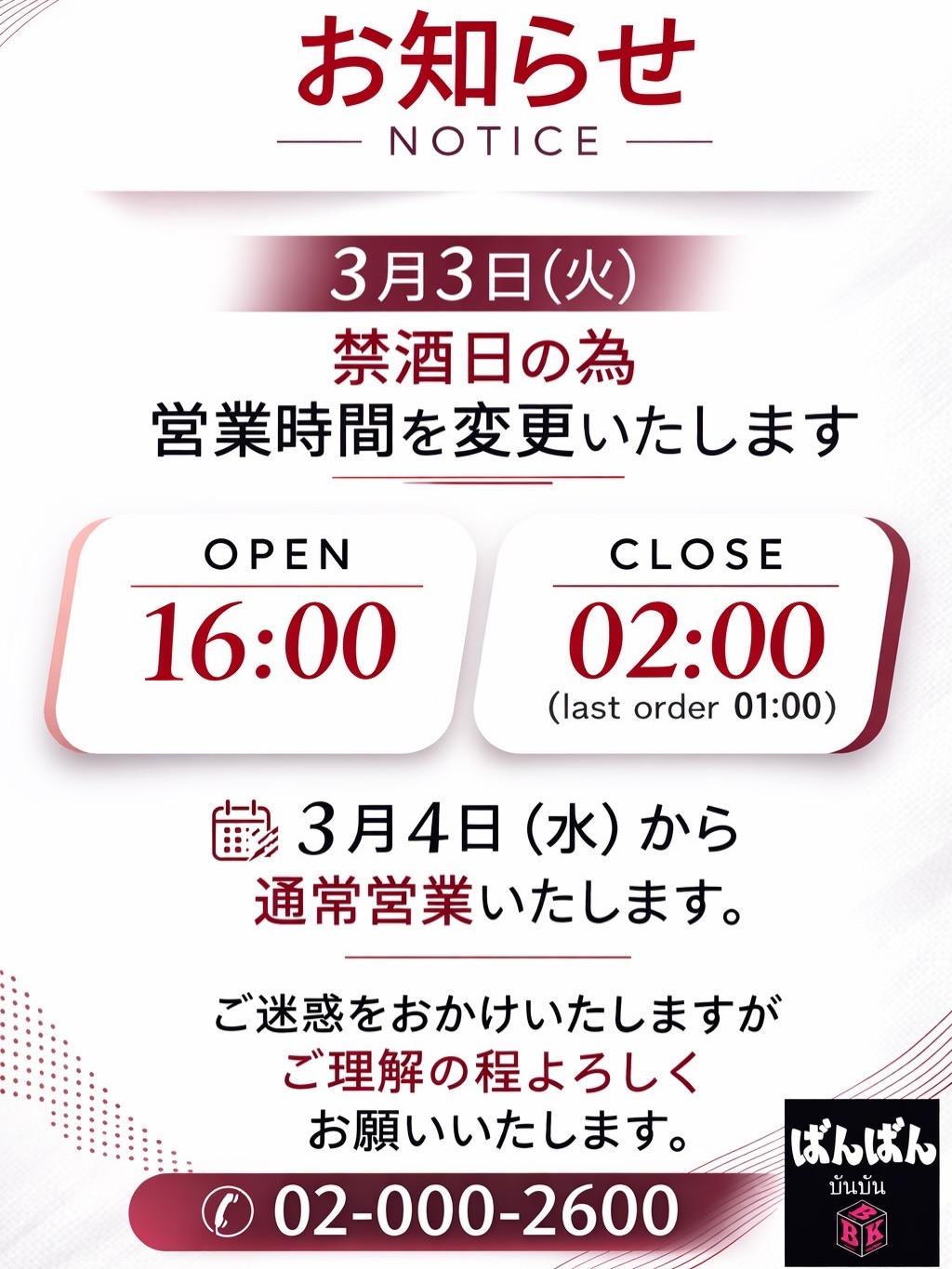 お客様へお知らせです✨3月3日（火曜日）は禁酒日🎌のため、特別な営業時間での営業となります。当日は18時にオープンし、深夜2時にクローズいたします。ラストオーダーは深夜1時までですので、ご注意ください🍻 翌日の4日からは通常の時間で皆様をお迎えいたします🎉

ご不便をお掛けしますが、皆様のご理解とご協力をお願い申し上げます。いつもお越しいただき、本当にありがとうございます！ご来店を心よりお待ちしています🥂✨

これからも皆様の癒しの場として、美味しい料理と心地よい時間をご提供できるよう努めてまいります。どうぞよろしくお願いいたします。
☎️02-000-2600

เรียนลูกค้าทุกท่าน✨ เนื่องจากวันอังคารที่ 3 มีนาคม เป็นวันงดดื่มสุรา🎌 ทางร้านจะเปิดทำการตามเวลาเฉพาะกิจ โดยจะเปิดร้านเวลา 18:00 น. และปิดเวลา 02:00 น. ของวันถัดไป รับออเดอร์สุดท้ายถึงเวลา 01:00 น. กรุณาตรวจสอบเวลาอีกครั้งนะคะ🍻 ตั้งแต่วันที่ 4 เป็นต้นไป จะเปิดให้บริการตามเวลาปกติค่ะ 🎉

ขออภัยในความไม่สะดวก และขอขอบคุณทุกท่านที่เข้าใจและให้ความร่วมมืออยู่เสมอ ขอบคุณมากๆ สำหรับการมาเยือนของทุกท่านค่ะ! ทางร้านรอคอยการมาเยือนของทุกท่านด้วยใจจริง🥂✨

นับจากนี้ไป ทางร้านจะพยายามมอบอาหารแสนอร่อยและช่วงเวลาสบายๆ ให้กับทุกท่านอย่างเต็มที่เพื่อเป็นสถานที่เยียวยาหัวใจของทุกคน ขอฝากเนื้อฝากตัวด้วยนะคะ
☎️02-000-2600

Notice to our customers ✨ On Tuesday, March 3rd, we will have special opening hours due to Prohibition Day 🎌. We will open at 6:00 PM and close at 2:00 AM. Last orders will be taken until 1:00 AM, so please take note 🍻. From the next day, March 4th, we will return to our usual hours and warmly welcome everyone as always 🎉

We apologize for any inconvenience and thank you for your understanding and cooperation. Thank you so much for always coming to our establishment! We look forward to welcoming you from the bottom of our hearts 🥂✨

From now on as well, we will continue striving to provide delicious food and a comfortable time as your place to relax. We truly appreciate your continued support.
☎️02-000-2600

致顾客✨ 因为3月3日（星期二）是禁酒日🎌，当天营业时间会有所调整。当天将于18点开门，凌晨2点关门。最后点单截止到凌晨1点，请您注意🍻。次日（4日）起，将按通常时间欢迎各位光临🎉。

给您带来不便，敬请谅解，并感谢您的理解与配合。衷心感谢您一直以来的光临！我们由衷期待您的到来🥂✨

今后我们也会继续努力，为大家提供美味的料理和舒适的时光，成为大家的疗愈空间。今后也请多多关照。
☎️02-000-2600

#居酒屋
#特別営業
#禁酒日
#営業時間変更
#ラストオーダー