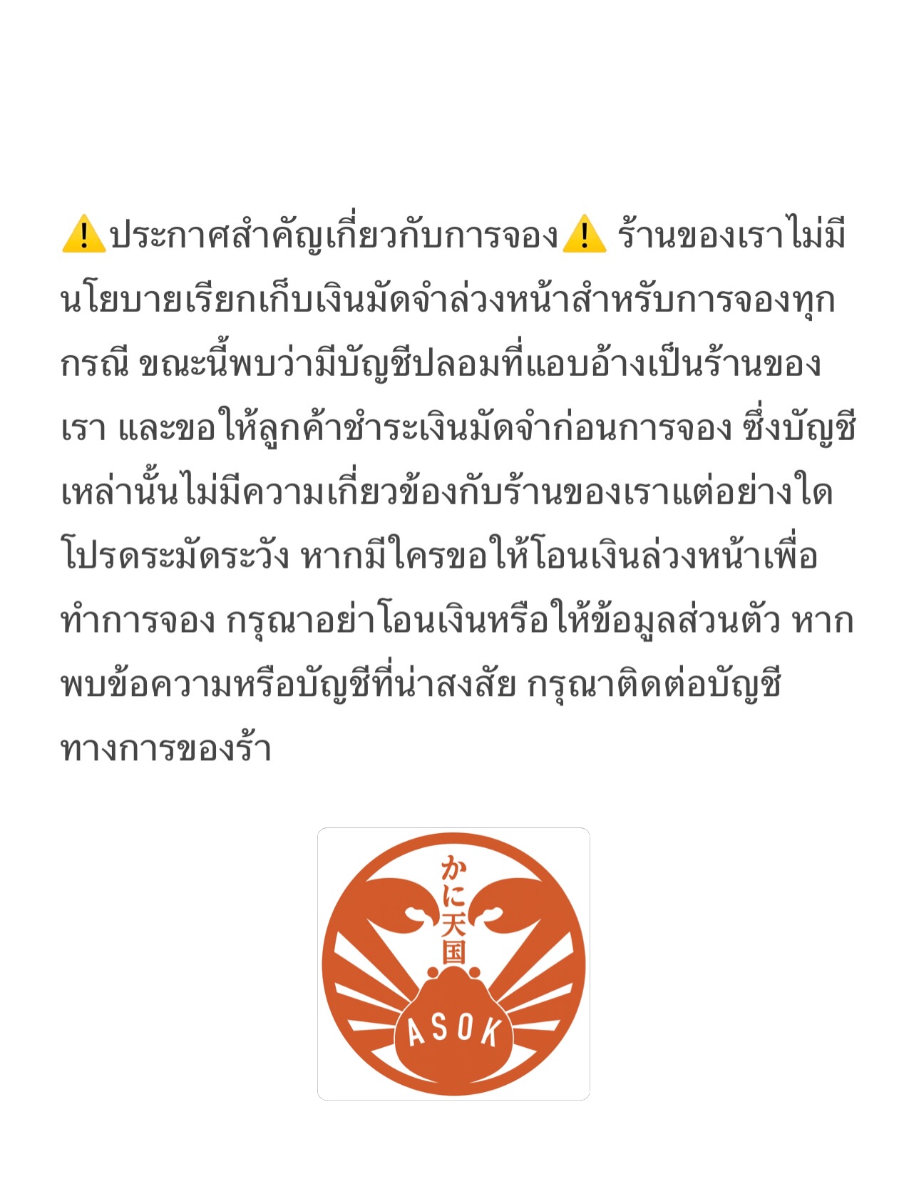 ⚠️ประกาศสำคัญเกี่ยวกับการจอง⚠️ ร้านของเราไม่มีนโยบายเรียกเก็บเงินมัดจำล่วงหน้าสำหรับการจองทุกกรณี ขณะนี้พบว่ามีบัญชีปลอมที่แอบอ้างเป็นร้านของเรา และขอให้ลูกค้าชำระเงินมัดจำก่อนการจอง ซึ่งบัญชีเหล่านั้นไม่มีความเกี่ยวข้องกับร้านของเราแต่อย่างใด โปรดระมัดระวัง หากมีใครขอให้โอนเงินล่วงหน้าเพื่อทำการจอง กรุณาอย่าโอนเงินหรือให้ข้อมูลส่วนตัว หากพบข้อความหรือบัญชีที่น่าสงสัย กรุณาติดต่อบัญชีทางการของร้า

⚠️予約に関する重要なお知らせ⚠️ 当店では、予約の際に前金（デポジット）をいただくことは一切ありません。 現在、当店を装った偽アカウントが確認されており、予約の前にデポジットの支払いを求めるケースがあります。これらのアカウントは当店とは一切関係ありません。 もし予約のために事前送金を求められた場合は、十分ご注意ください。 お金を送金したり、個人情報を提供したりしないようお願いいたします。 不審なメッセージやアカウントを見つけた場合は、必ず当店の公式アカウントへご連絡のうえご確認ください。

Kani Tengoku Asok
⚠️Important Notice⚠️ Our shop does not require any advance payment or deposit for reservations. We have found fake accounts pretending to be our shop and asking customers to pay a deposit before booking. These accounts are not related to us. If someone asks for advance payment, please be careful. Do not send money or share personal information. If you receive suspicious messages, please contact our official account to confirm.