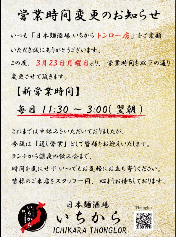 いつも「日本麺酒場いちからトンロー店」をご愛顧いただき、誠にありがとうございます。
この度、当店では3月23日（月）より、営業時間を以下の通り変更させていただきます。

【新営業時間】
毎日 11:30 ～ 3:00（翌朝）

これまでは中休みをいただいておりましたが、今後は「通し営業」として皆様をお迎えいたします。
ランチから深夜の飲み会まで、いつでもお気軽にお立ち寄りください。
皆様のご来店をスタッフ一同、心よりお待ちしております。

#日本麺酒場いちから #トンロー #バンコクグルメ #営業時間変更 #通し営業 #バンコクランチ #深夜営業

ขอขอบพระคุณลูกค้าทุกท่านที่ให้การสนับสนุน "Nihon Men Sakaba Ichikara สาขาทองหล่อ" ด้วยดีเสมอมา
ตั้งแต่วันจันทร์ที่ 23 มีนาคมนี้เป็นต้นไป ทางร้านจะขอเปลี่ยนเวลาทำการใหม่ดังนี้ครับ

【เวลาทำการใหม่】
เปิดทุกวัน 11:30 – 03:00 น.

จากเดิมที่มีช่วงเวลาพักเบรก ต่อไปนี้เราจะเปิดให้บริการยาวตลอดทั้งวันโดยไม่มีหยุดพักครับ
ไม่ว่าจะมื้อเที่ยงหรือดื่มสังสรรค์ยามดึก แวะมาหาเราได้เสมอ
พวกเราทุกคนยินดีต้อนรับและรอคอยการมาเยือนของทุกท่านครับ

#Ichikara #Thonglor #BkkFood #BangkokGourmet #Notice #Japanesefood

Thank you for your continued support of Nihon Men Sakaba Ichikara Thong Lo.
We would like to announce that our opening hours will change starting from Monday, March 23rd.

[New Opening Hours]
Daily: 11:30 AM – 3:00 AM

We will no longer have an afternoon break and will be open throughout the day.
Whether it's for lunch or late-night drinks, feel free to drop by anytime.
We look forward to seeing you all!

#Ichikara #Thonglor #BangkokFood #NewHours #JapaneseCuisine #BangkokLateNight

感谢大家一直以来对“日本面酒场 Ichikara Thonglor店”的厚爱。
从3月23日（周一）起，本分店的营业时间将调整如下：

【新营业时间】
每日 11:30 ～ 次日凌晨 3:00

以往我们设有午休时间，今后将改为全天营业，中途不休息。
无论是午餐还是深夜小酌，欢迎随时光临。
全体店员竭诚期待您的到来。

#Ichikara #曼谷美食 #通罗 #营业时间调整 #全天营业 #日本料理

항상 '니혼멘사카바 이치카라 통로점'을 사랑해 주셔서 진심으로 감사드립니다.
오는 3월 23일(월)부터 영업시간이 다음과 같이 변경됨을 안내드립니다.

【새로운 영업시간】
매일 11:30 ~ 익일 03:00

기존의 브레이크 타임 없이 종일 영업으로 변경되었습니다.
점심 식사부터 늦은 밤 술자리까지 언제든 편하게 방문해 주세요.
여러분의 방문을 진심으로 기다리고 있겠습니다.

#이치카라 #통로맛집 #방콕맛집 #영업시간변경 #방콕점심 #방콕심야식당