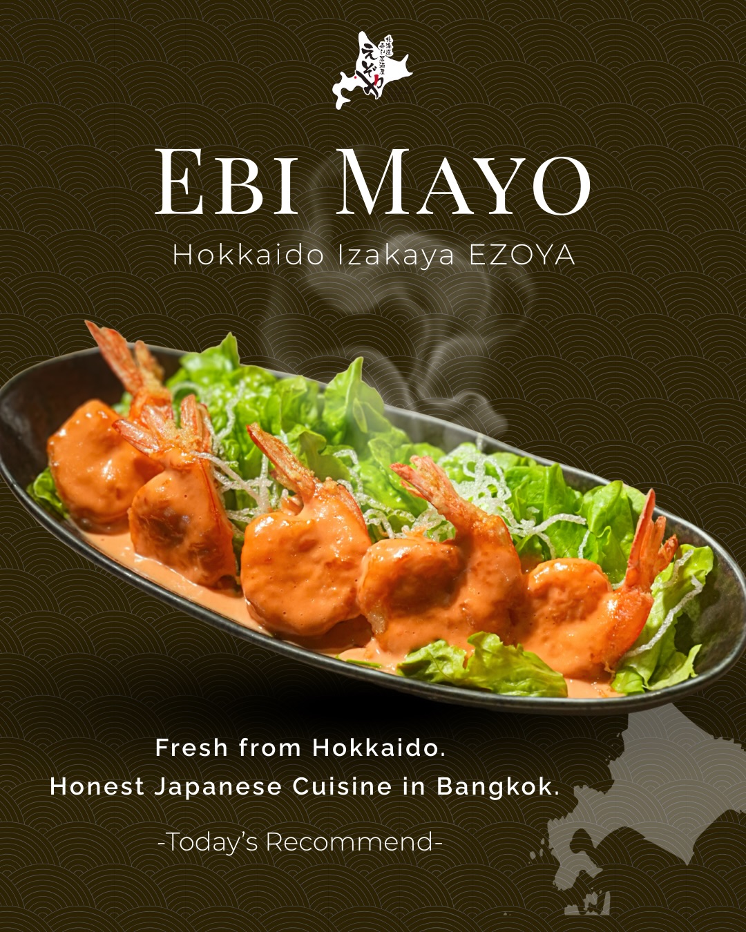 Greetings to all EZOYA lovers!

EZOYA has relocated to Sukhumvit Soi 20 and is now open at our new location.

We look forward to welcoming you and continuing to serve your favorite Hokkaido flavors.

See you at EZOYA Sukhumvit 20! ✨

—

お知らせです！

えぞやはスクンビット・ソイ20へ移転し、新店舗にて営業を開始いたしました。

これまでご愛顧いただいている皆さまに、ご家族でのお食事から大切なご会食まで、これまで以上に心地よいひとときをお届けしてまいります。

新しくなったえぞやで、皆さまのご来店を心よりお待ちしております✨

Ebi Mayo (Fried Shrimp with Mayo Sauce)
Crispy fried shrimp coated in our rich, creamy house-made mayo sauce.
A perfect balance of savory flavor and smooth sweetness—
a crowd favorite that pairs well with any dish or drink.

กุ้งมายองเนส (เอบิมายองเนส)
กุ้งทอดกรอบ ๆ คลุกกับซอสมายองเนสสูตรพิเศษ
รสเข้มข้น หอมมัน เข้ากันดีกับความหวานเด้งของกุ้ง
เป็นเมนูยอดนิยมที่กินเล่นก็อร่อย กินกับข้าวก็ดี
