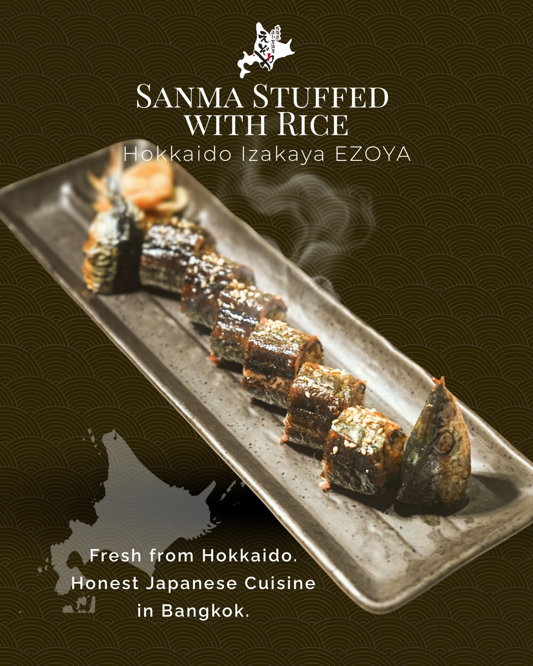 Greetings to all EZOYA lovers!

EZOYA has relocated to Sukhumvit Soi 20 and is now open at our new location.

We look forward to welcoming you and continuing to serve your favorite Hokkaido flavors.

See you at EZOYA Sukhumvit 20! ✨

—

お知らせです！

えぞやはスクンビット・ソイ20へ移転し、新店舗にて営業を開始いたしました。

これまでご愛顧いただいている皆さまへ。

旨い肴と旨い酒。
そして、気の置けない時間を。

変わらぬおもてなしとともに、これからも皆さまに愛される店であり続けられるよう努めてまいります。

新しくなったえぞやで、皆さまのご来店を心よりお待ちしております✨

Charcoal-grilled Pacific saury filled with savory seasoned rice

Carefully deboned Pacific saury from Nemuro is generously filled with our special seasoned rice, then brushed with soy sauce and slowly grilled over charcoal.

Each bite delivers the rich savoriness of sanma and the aroma of charcoal, creating a truly exceptional dish crafted with skill and dedication.
Enjoy it while it’s hot.

ปลาซัมมะย่างถ่านสอดไส้ข้าวปรุงรสสูตรพิเศษ ได้รสชาติหอมถ่านและความกลมกล่อมในคำเดียว ใครรักปลาย่างต้องลอง