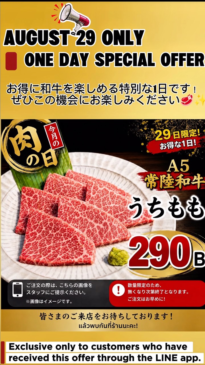 🍖 おにくとごはん 今月の「肉の日」！ 🍖

今月の肉の日は…
✨ 和牛うちもも 290B‼️ ✨

お得に和牛を楽しめる特別な1日です！
ぜひこの機会にお楽しみください🥩✨

📱 ご注文の際は、公式LINEを登録いただき画面をご提示お願いいたします✨️
※数量限定のため、無くなり次第終了となります🙏
皆さまのご来店をお待ちしております！

🍖 วันเนื้อประจำเดือนนี้ของ Oniku to Gohan! 🍖

เดือนนี้พบกับเมนูพิเศษ…

✨ เนื้อวากิวส่วนอุจิโมโมะ เพียง 290 บาท‼️ ✨

โอกาสพิเศษที่จะได้อร่อยกับเนื้อวากิวในราคาสุดคุ้ม
อย่าพลาดนะคะ 🥩✨

📱 กรุณาแสดงรูปภาพนี้ให้พนักงานดูก่อนสั่งอาหาร

※ สินค้ามีจำนวนจำกัด และโปรโมชั่นจะสิ้นสุดทันทีเมื่อสินค้าหมด 🙏
แล้วพบกันที่ร้านนะคะ!