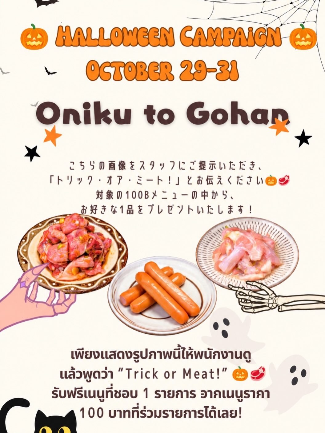 🎃👻 HALLOWEEN CAMPAIGN 2026 👻🎃
29–31 ตุลาคมนี้เท่านั้น!

🥩 Trick or Meat! 🥩

เพียงแสดงรูปภาพนี้ให้พนักงานดู แล้วพูดว่า
“Trick or Meat!”

🎁 รับฟรีทันที! เมนูเนื้อที่ชอบ 1 จาน จากเมนูราคา 100 บาทที่ร่วมรายการ

🥩 เลือกได้ 6 เมนู
・เนื้อโคนลิ้นหมู (tangeta)
・เนื้อคอไก่ (seseri)
・เนื้อสะโพกไก่ (tori momo)
・เนื้อกระบังลมไก่ (tori harami)
・ไส้กรอก (sausage)
・กระดูกอ่อนไก่ (yagen)