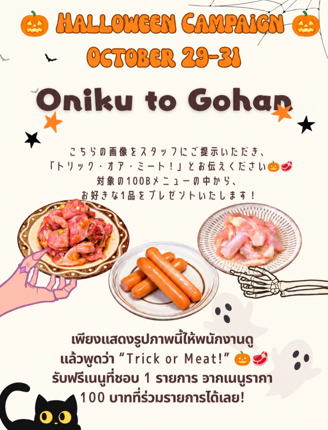 🎃👻 HALLOWEEN CAMPAIGN 2026 👻🎃
29–31 ตุลาคมนี้เท่านั้น!

🥩 Trick or Meat! 🥩

เพียงแสดงรูปภาพนี้ให้พนักงานดู แล้วพูดว่า
“Trick or Meat!”

🎁 รับฟรีทันที! เมนูเนื้อที่ชอบ 1 จาน จากเมนูราคา 100 บาทที่ร่วมรายการ

🥩 เลือกได้ 6 เมนู
・เนื้อโคนลิ้นหมู (tangeta)
・เนื้อคอไก่ (seseri)
・เนื้อสะโพกไก่ (tori momo)
・เนื้อกระบังลมไก่ (tori harami)
・ไส้กรอก (sausage)
・กระดูกอ่อนไก่ (yagen)

🎃👻 HALLOWEEN CAMPAIGN 2026 👻🎃
10月29日(月)〜31日(土) 限定開催！

🥩 トリック・オア・ミート！ 🥩

こちらの画像をスタッフに見せて、
「トリック・オア・ミート！」と伝えるだけ！

対象の100Bメニューから、お好きな1品を無料でプレゼント🎁✨

🥩 選べる6種類
・タンゲタ
・セセリ
・鶏もも
・鶏ハラミ
・ウインナー
・ヤゲン軟骨

今年のハロウィンは、おにくとごはんでお肉を楽しもう！🎃❤️